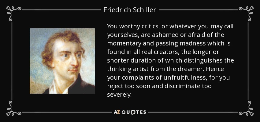 You worthy critics, or whatever you may call yourselves, are ashamed or afraid of the momentary and passing madness which is found in all real creators, the longer or shorter duration of which distinguishes the thinking artist from the dreamer. Hence your complaints of unfruitfulness, for you reject too soon and discriminate too severely. - Friedrich Schiller