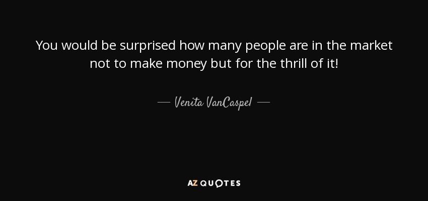 You would be surprised how many people are in the market not to make money but for the thrill of it! - Venita VanCaspel