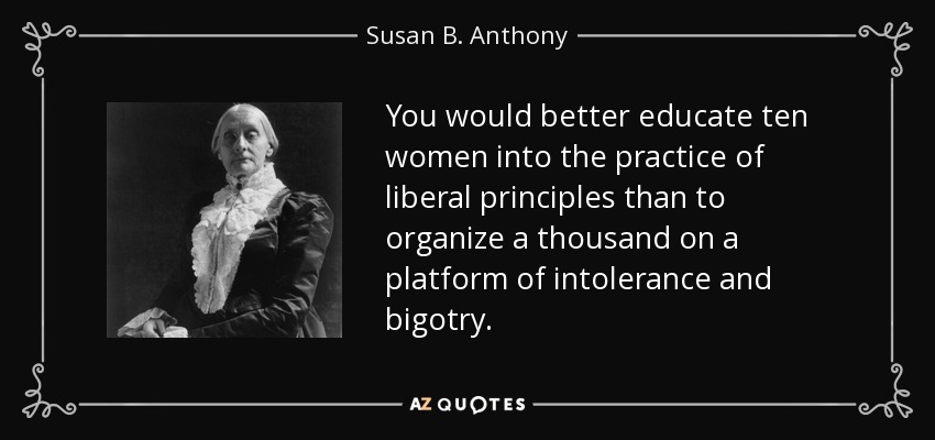 You would better educate ten women into the practice of liberal principles than to organize a thousand on a platform of intolerance and bigotry. - Susan B. Anthony