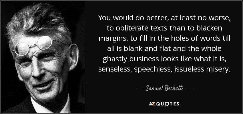 You would do better, at least no worse, to obliterate texts than to blacken margins, to fill in the holes of words till all is blank and flat and the whole ghastly business looks like what it is, senseless, speechless, issueless misery. - Samuel Beckett