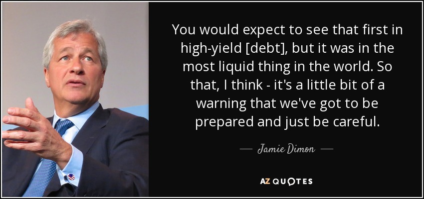 You would expect to see that first in high-yield [debt], but it was in the most liquid thing in the world. So that, I think - it's a little bit of a warning that we've got to be prepared and just be careful. - Jamie Dimon