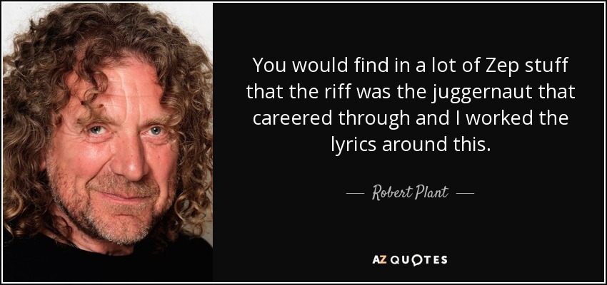 You would find in a lot of Zep stuff that the riff was the juggernaut that careered through and I worked the lyrics around this. - Robert Plant