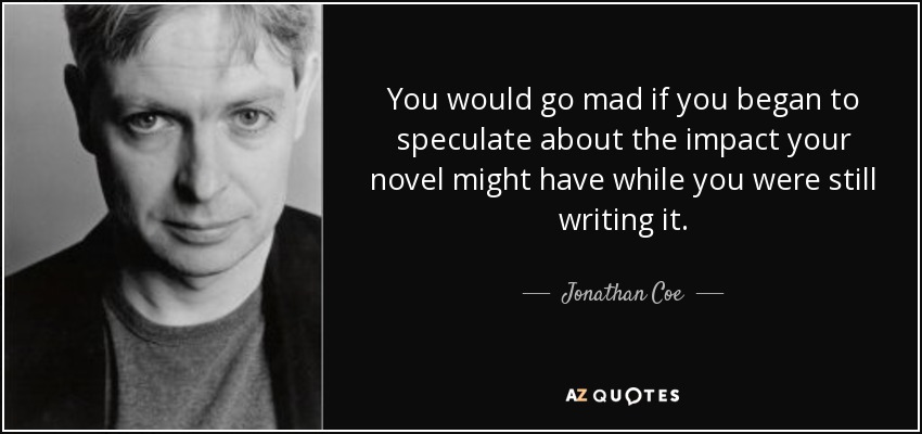You would go mad if you began to speculate about the impact your novel might have while you were still writing it. - Jonathan Coe