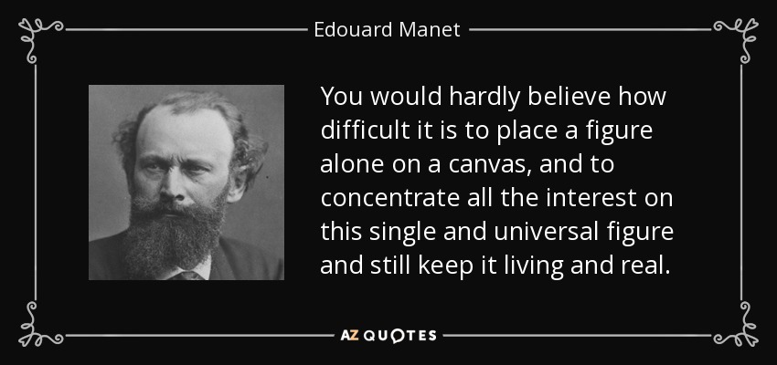 You would hardly believe how difficult it is to place a figure alone on a canvas, and to concentrate all the interest on this single and universal figure and still keep it living and real. - Edouard Manet
