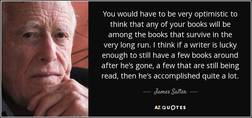You would have to be very optimistic to think that any of your books will be among the books that survive in the very long run. I think if a writer is lucky enough to still have a few books around after he's gone, a few that are still being read, then he's accomplished quite a lot. - James Salter