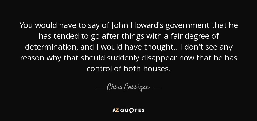 You would have to say of John Howard's government that he has tended to go after things with a fair degree of determination, and I would have thought.. I don't see any reason why that should suddenly disappear now that he has control of both houses. - Chris Corrigan