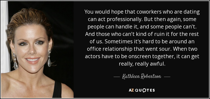 You would hope that coworkers who are dating can act professionally. But then again, some people can handle it, and some people can't. And those who can't kind of ruin it for the rest of us. Sometimes it's hard to be around an office relationship that went sour. When two actors have to be onscreen together, it can get really, really awful. - Kathleen Robertson