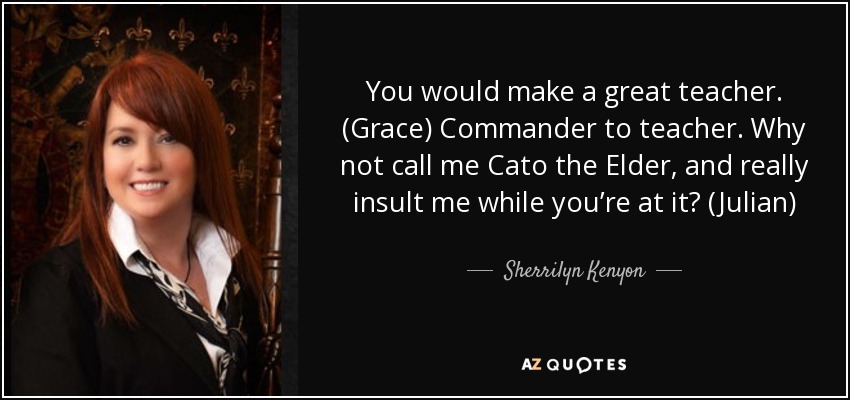 You would make a great teacher. (Grace) Commander to teacher. Why not call me Cato the Elder, and really insult me while you’re at it? (Julian) - Sherrilyn Kenyon