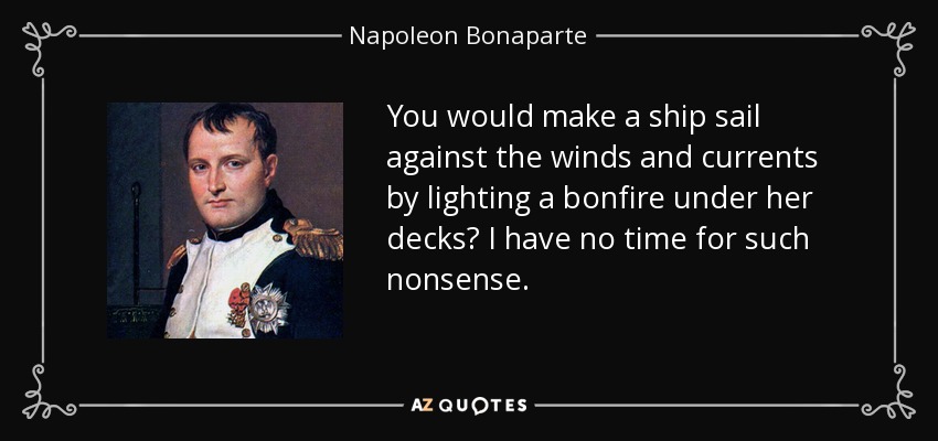 You would make a ship sail against the winds and currents by lighting a bonfire under her decks? I have no time for such nonsense. - Napoleon Bonaparte