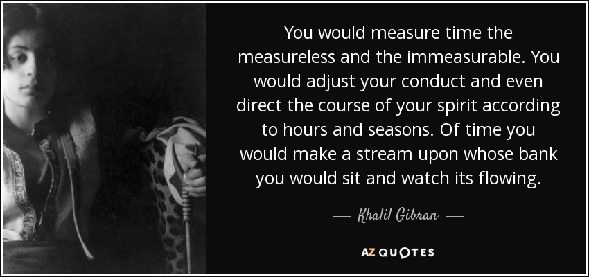 You would measure time the measureless and the immeasurable. You would adjust your conduct and even direct the course of your spirit according to hours and seasons. Of time you would make a stream upon whose bank you would sit and watch its flowing. - Khalil Gibran