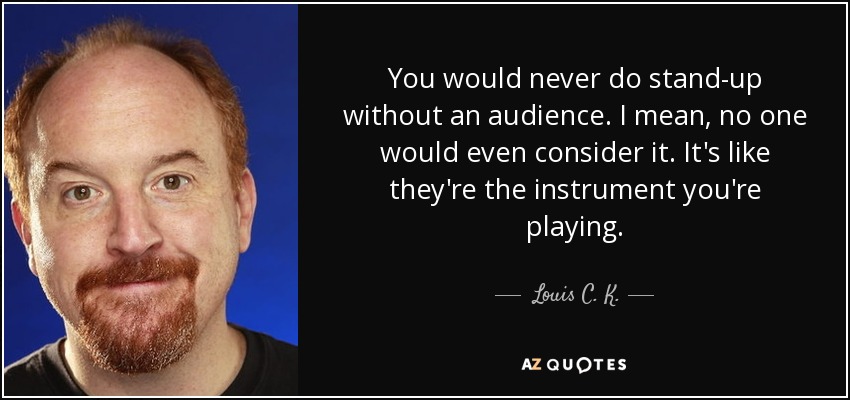 You would never do stand-up without an audience. I mean, no one would even consider it. It's like they're the instrument you're playing. - Louis C. K.