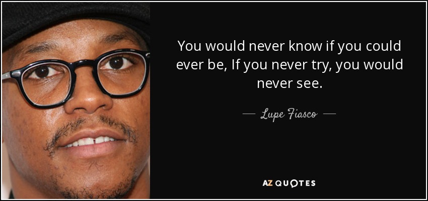 You would never know if you could ever be, If you never try, you would never see. - Lupe Fiasco