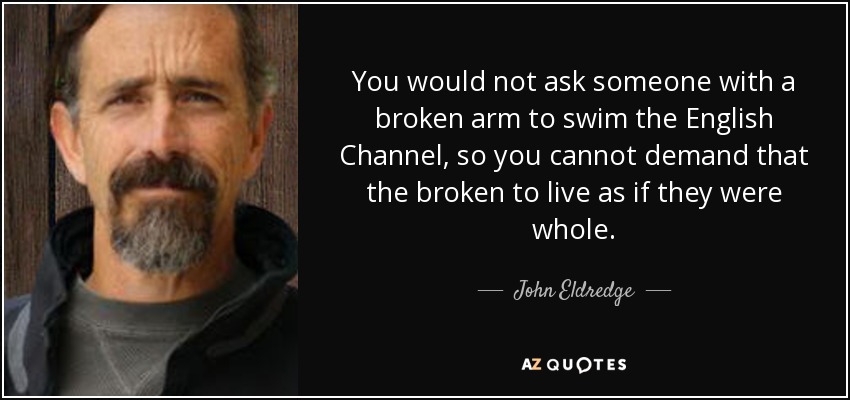 You would not ask someone with a broken arm to swim the English Channel, so you cannot demand that the broken to live as if they were whole. - John Eldredge