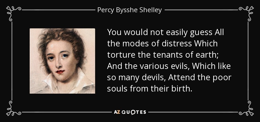 You would not easily guess All the modes of distress Which torture the tenants of earth; And the various evils, Which like so many devils, Attend the poor souls from their birth. - Percy Bysshe Shelley