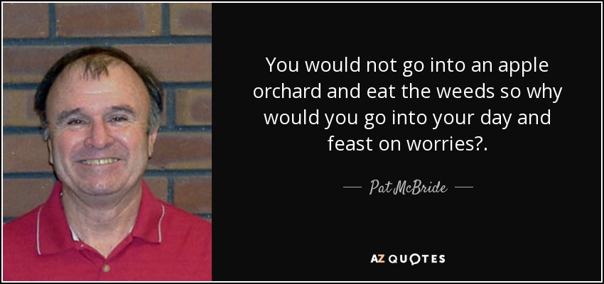 You would not go into an apple orchard and eat the weeds so why would you go into your day and feast on worries?. - Pat McBride