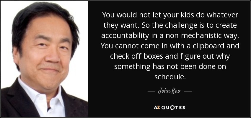 You would not let your kids do whatever they want. So the challenge is to create accountability in a non-mechanistic way. You cannot come in with a clipboard and check off boxes and figure out why something has not been done on schedule. - John Kao