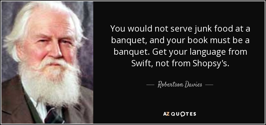 You would not serve junk food at a banquet, and your book must be a banquet. Get your language from Swift, not from Shopsy's. - Robertson Davies