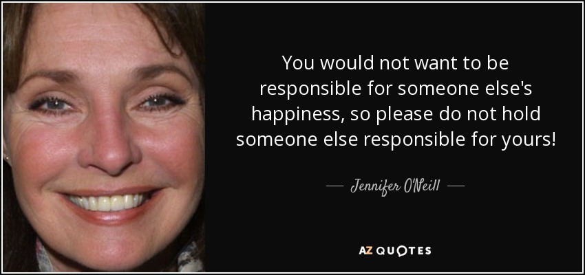 You would not want to be responsible for someone else's happiness, so please do not hold someone else responsible for yours! - Jennifer O'Neill