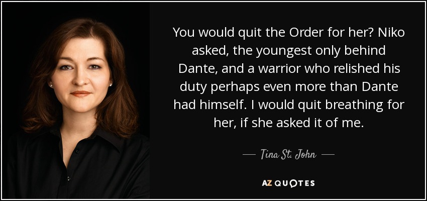 You would quit the Order for her? Niko asked, the youngest only behind Dante, and a warrior who relished his duty perhaps even more than Dante had himself. I would quit breathing for her, if she asked it of me. - Tina St. John