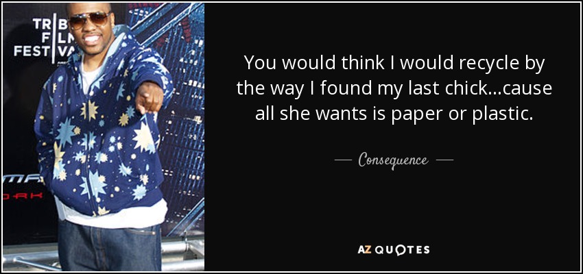 You would think I would recycle by the way I found my last chick...cause all she wants is paper or plastic. - Consequence