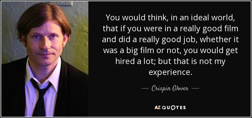 You would think, in an ideal world, that if you were in a really good film and did a really good job, whether it was a big film or not, you would get hired a lot; but that is not my experience. - Crispin Glover