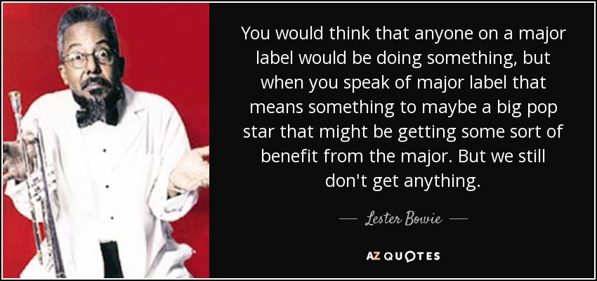 You would think that anyone on a major label would be doing something, but when you speak of major label that means something to maybe a big pop star that might be getting some sort of benefit from the major. But we still don't get anything. - Lester Bowie