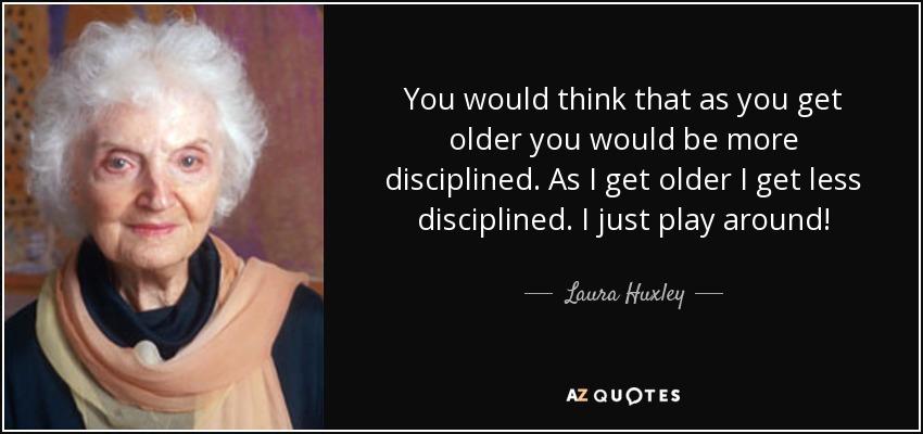 You would think that as you get older you would be more disciplined. As I get older I get less disciplined. I just play around! - Laura Huxley