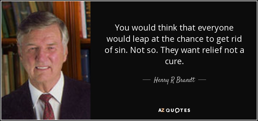 You would think that everyone would leap at the chance to get rid of sin. Not so. They want relief not a cure. - Henry R Brandt