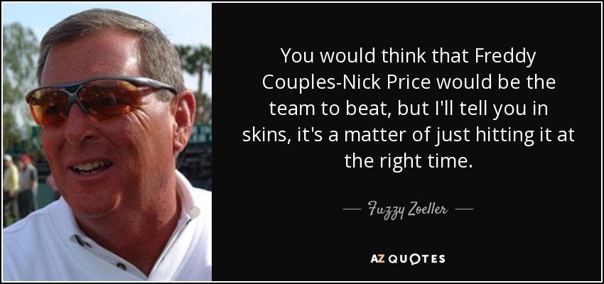 You would think that Freddy Couples-Nick Price would be the team to beat, but I'll tell you in skins, it's a matter of just hitting it at the right time. - Fuzzy Zoeller