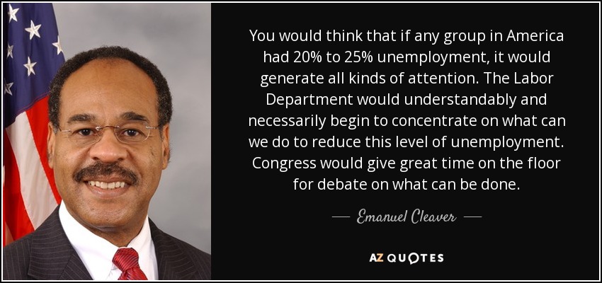 You would think that if any group in America had 20% to 25% unemployment, it would generate all kinds of attention. The Labor Department would understandably and necessarily begin to concentrate on what can we do to reduce this level of unemployment. Congress would give great time on the floor for debate on what can be done. - Emanuel Cleaver