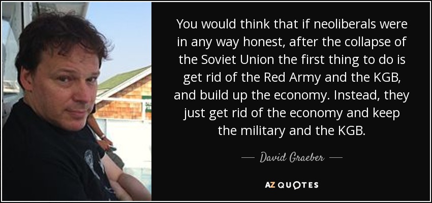 You would think that if neoliberals were in any way honest, after the collapse of the Soviet Union the first thing to do is get rid of the Red Army and the KGB, and build up the economy. Instead, they just get rid of the economy and keep the military and the KGB. - David Graeber