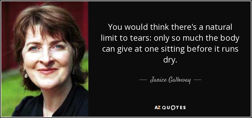 You would think there's a natural limit to tears: only so much the body can give at one sitting before it runs dry. - Janice Galloway
