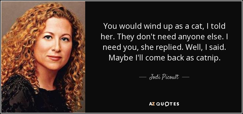 You would wind up as a cat, I told her. They don't need anyone else. I need you, she replied. Well, I said. Maybe I'll come back as catnip. - Jodi Picoult