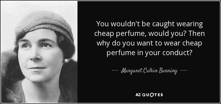 You wouldn't be caught wearing cheap perfume, would you? Then why do you want to wear cheap perfume in your conduct? - Margaret Culkin Banning