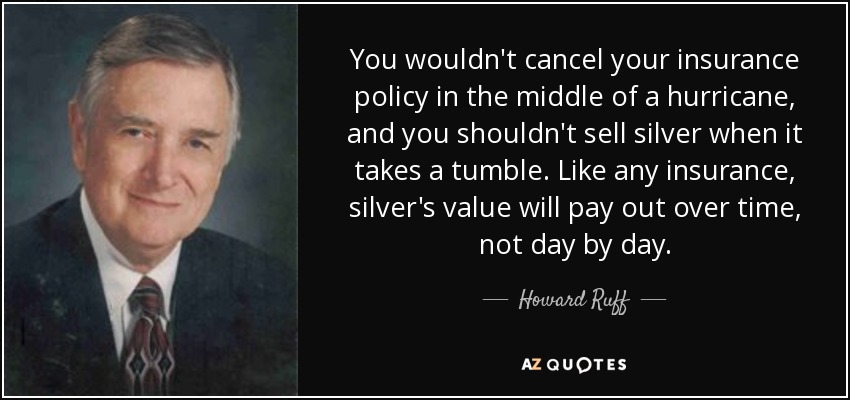 You wouldn't cancel your insurance policy in the middle of a hurricane, and you shouldn't sell silver when it takes a tumble. Like any insurance, silver's value will pay out over time, not day by day. - Howard Ruff