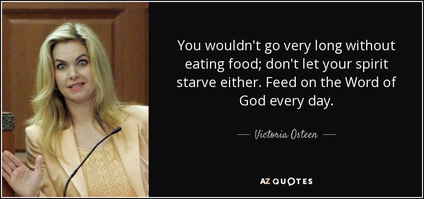 You wouldn't go very long without eating food; don't let your spirit starve either. Feed on the Word of God every day. - Victoria Osteen