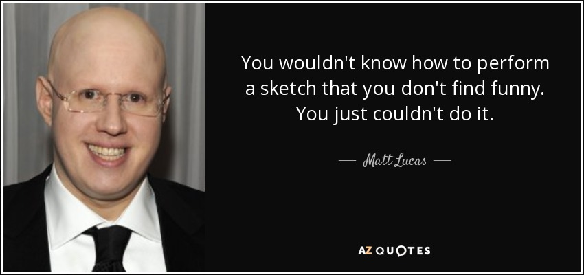 You wouldn't know how to perform a sketch that you don't find funny. You just couldn't do it. - Matt Lucas