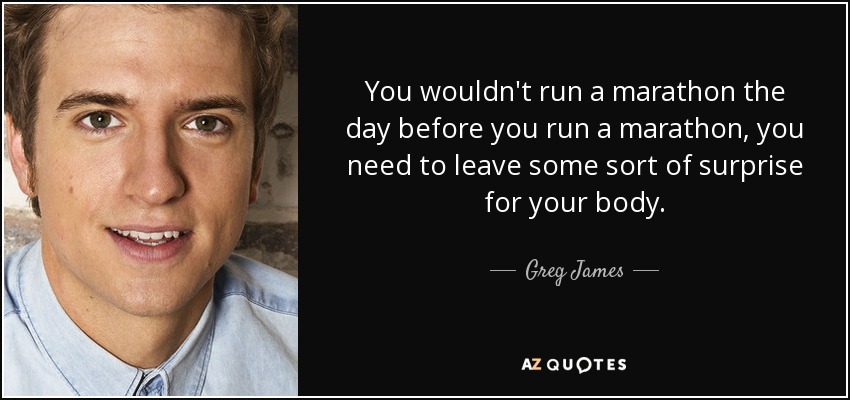You wouldn't run a marathon the day before you run a marathon, you need to leave some sort of surprise for your body. - Greg James