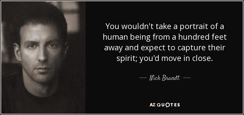 You wouldn't take a portrait of a human being from a hundred feet away and expect to capture their spirit; you'd move in close. - Nick Brandt