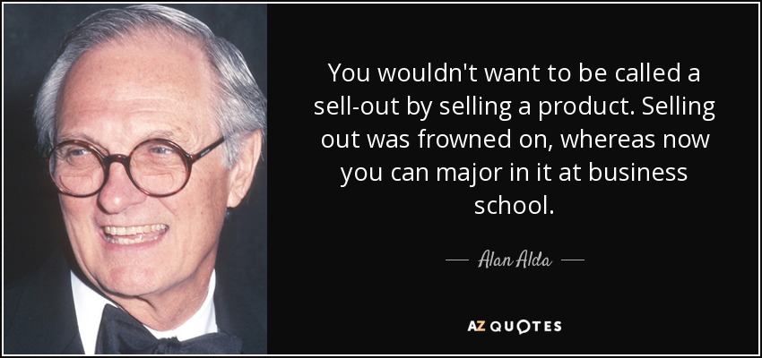 You wouldn't want to be called a sell-out by selling a product. Selling out was frowned on, whereas now you can major in it at business school. - Alan Alda