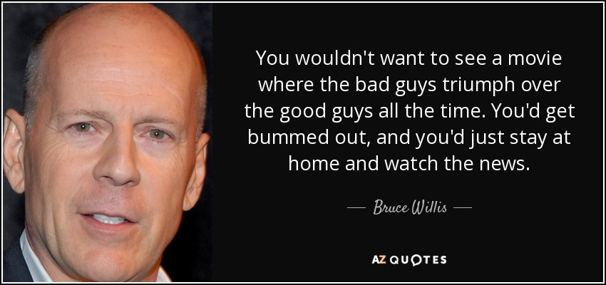 You wouldn't want to see a movie where the bad guys triumph over the good guys all the time. You'd get bummed out, and you'd just stay at home and watch the news. - Bruce Willis