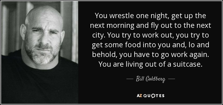 You wrestle one night, get up the next morning and fly out to the next city. You try to work out, you try to get some food into you and, lo and behold, you have to go work again. You are living out of a suitcase. - Bill Goldberg