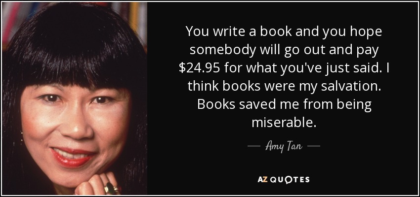 You write a book and you hope somebody will go out and pay $24.95 for what you've just said. I think books were my salvation. Books saved me from being miserable. - Amy Tan