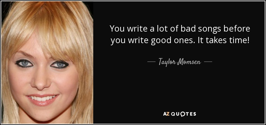 You write a lot of bad songs before you write good ones. It takes time! - Taylor Momsen