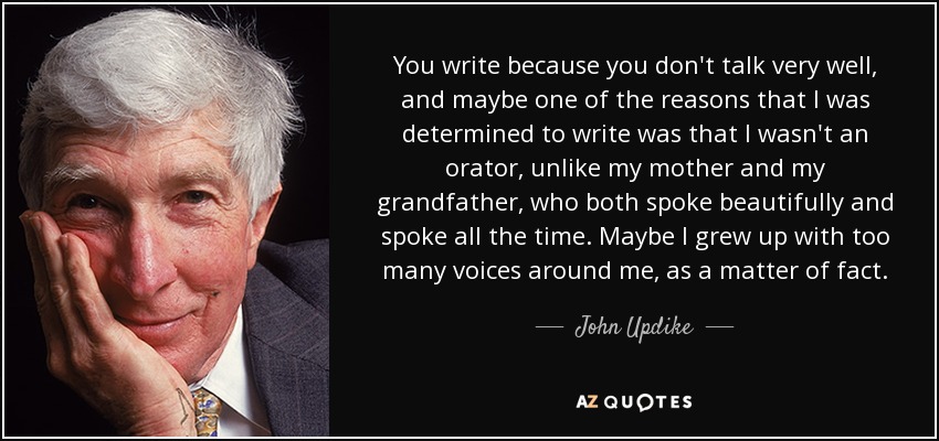 You write because you don't talk very well, and maybe one of the reasons that I was determined to write was that I wasn't an orator, unlike my mother and my grandfather, who both spoke beautifully and spoke all the time. Maybe I grew up with too many voices around me, as a matter of fact. - John Updike