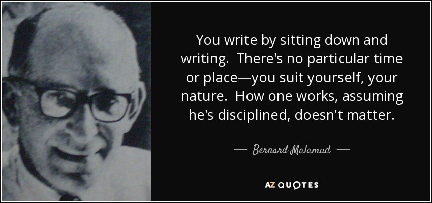 You write by sitting down and writing. There's no particular time or place—you suit yourself, your nature. How one works, assuming he's disciplined, doesn't matter. - Bernard Malamud