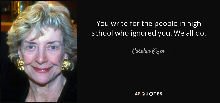 You write for the people in high school who ignored you. We all do. - Carolyn Kizer