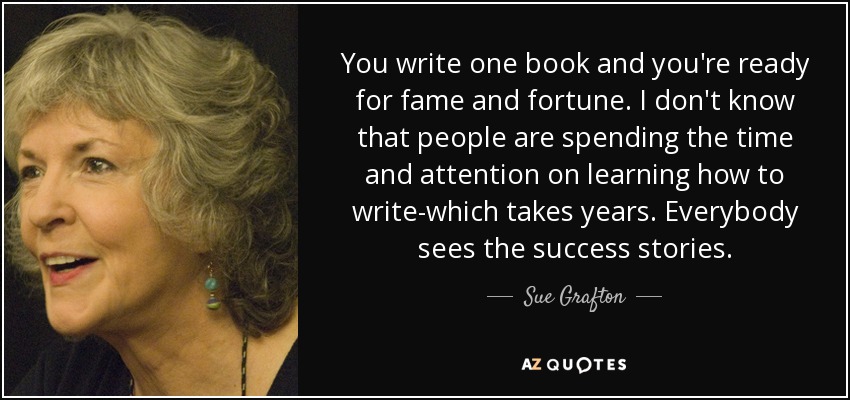 You write one book and you're ready for fame and fortune. I don't know that people are spending the time and attention on learning how to write-which takes years. Everybody sees the success stories. - Sue Grafton