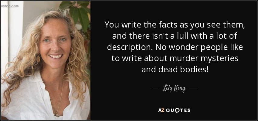 You write the facts as you see them, and there isn't a lull with a lot of description. No wonder people like to write about murder mysteries and dead bodies! - Lily King