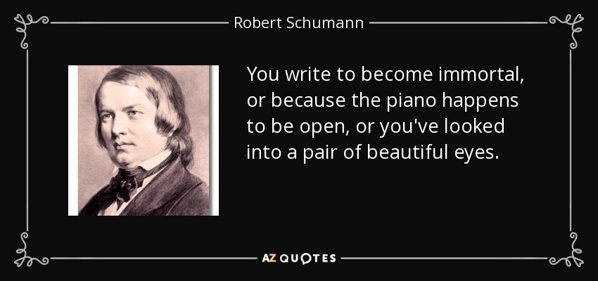You write to become immortal, or because the piano happens to be open, or you've looked into a pair of beautiful eyes. - Robert Schumann